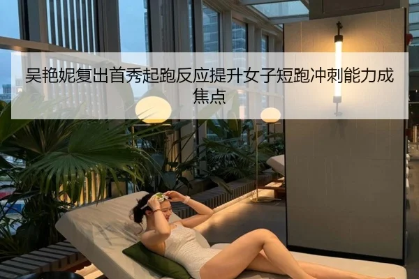 吴艳妮复出首秀起跑反应提升女子短跑冲刺能力成焦点